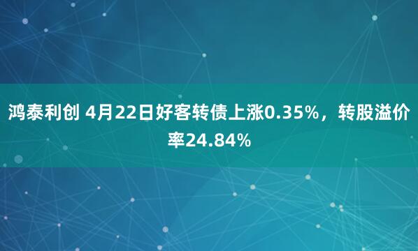 鸿泰利创 4月22日好客转债上涨0.35%，转股溢价率24.84%