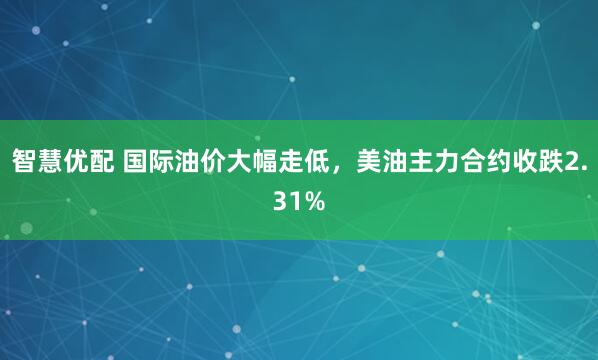 智慧优配 国际油价大幅走低，美油主力合约收跌2.31%