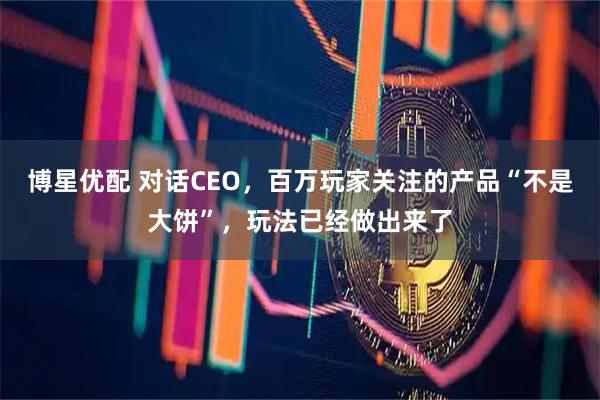 博星优配 对话CEO，百万玩家关注的产品“不是大饼”，玩法已经做出来了