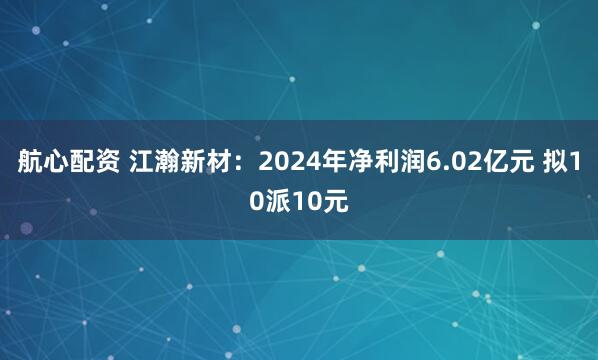 航心配资 江瀚新材：2024年净利润6.02亿元 拟10派10元
