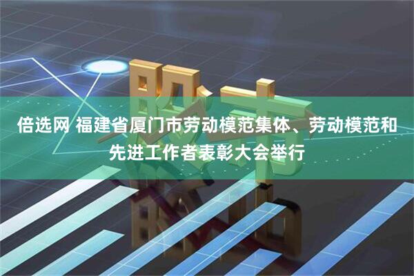 倍选网 福建省厦门市劳动模范集体、劳动模范和先进工作者表彰大会举行
