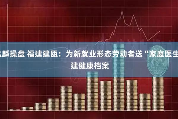 达麟操盘 福建建瓯：为新就业形态劳动者送“家庭医生” 建健康档案