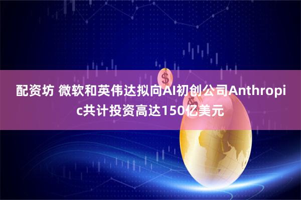 配资坊 微软和英伟达拟向AI初创公司Anthropic共计投资高达150亿美元