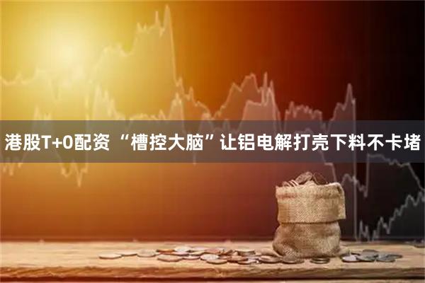 港股T+0配资 “槽控大脑”让铝电解打壳下料不卡堵