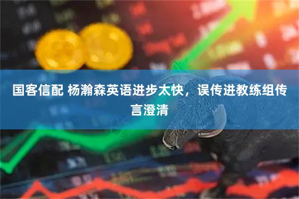 国客信配 杨瀚森英语进步太快，误传进教练组传言澄清