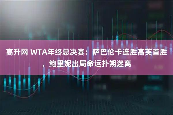 高升网 WTA年终总决赛：萨巴伦卡连胜高芙首胜，鲍里妮出局命运扑朔迷离